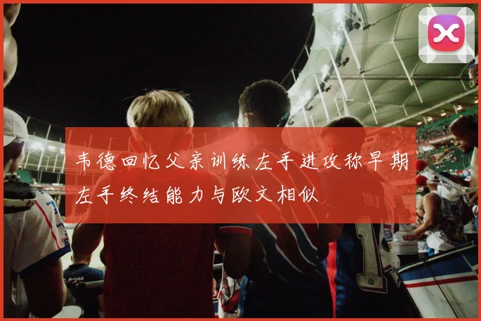 韦德回忆父亲训练左手进攻称早期左手终结能力与欧文相似