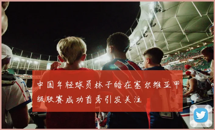 中国年轻球员林子皓在塞尔维亚甲级联赛成功首秀引发关注