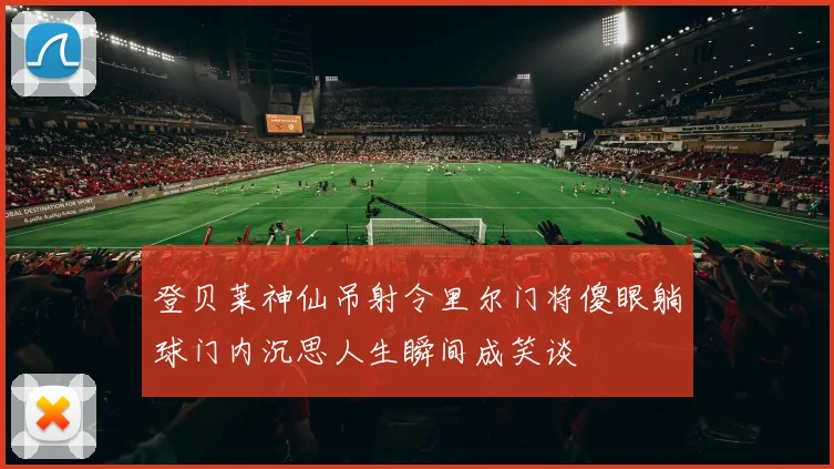登贝莱神仙吊射令里尔门将傻眼躺球门内沉思人生瞬间成笑谈