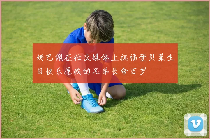 姆巴佩在社交媒体上祝福登贝莱生日快乐愿我的兄弟长命百岁