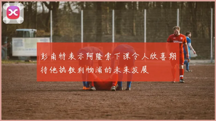 彭南特表示阿隆索下课令人欣喜期待他执教利物浦的未来发展