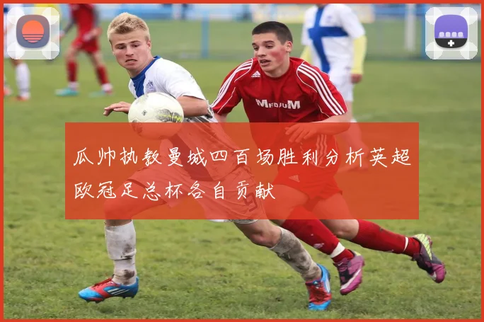 瓜帅执教曼城四百场胜利分析英超欧冠足总杯各自贡献