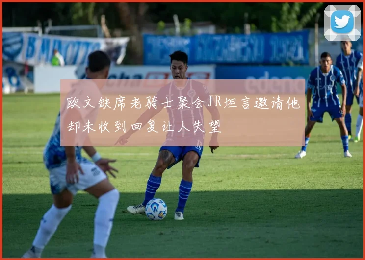 欧文缺席老骑士聚会JR坦言邀请他却未收到回复让人失望