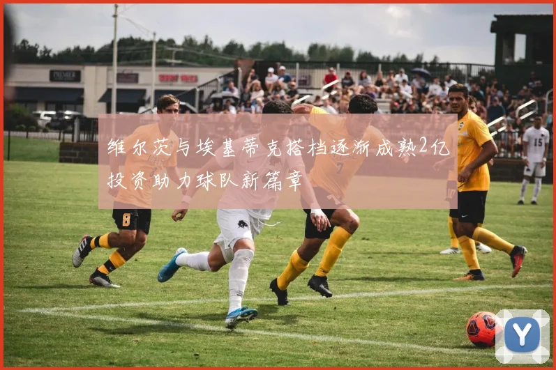 维尔茨与埃基蒂克搭档逐渐成熟2亿投资助力球队新篇章