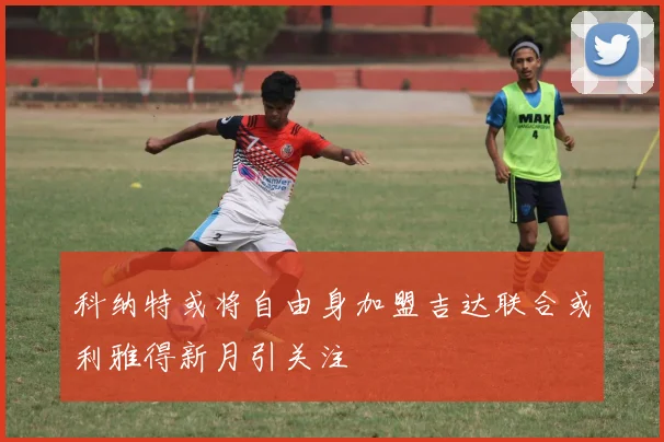 科纳特或将自由身加盟吉达联合或利雅得新月引关注