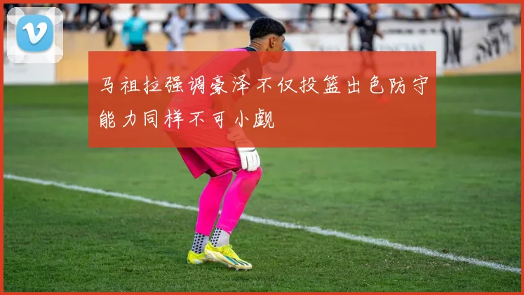 马祖拉强调豪泽不仅投篮出色防守能力同样不可小觑