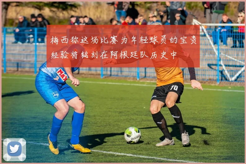 梅西称这场比赛为年轻球员的宝贵经验将铭刻在阿根廷队历史中