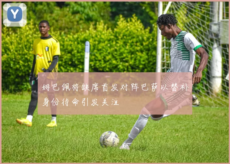 姆巴佩将缺席首发对阵巴萨以替补身份待命引发关注