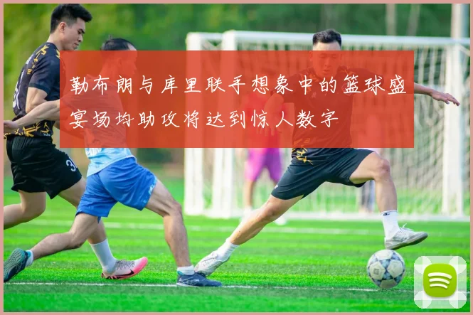 勒布朗与库里联手想象中的篮球盛宴场均助攻将达到惊人数字