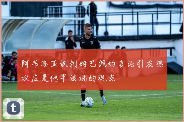 阿韦洛亚讽刺姆巴佩的言论引发热议应是他早该说的观点