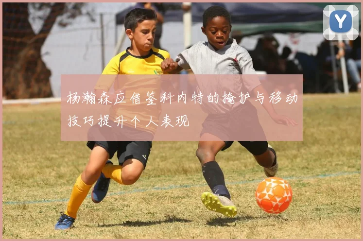 杨瀚森应借鉴科内特的掩护与移动技巧提升个人表现