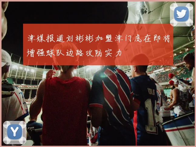 津媒报道刘彬彬加盟津门虎在即将增强球队边路攻防实力