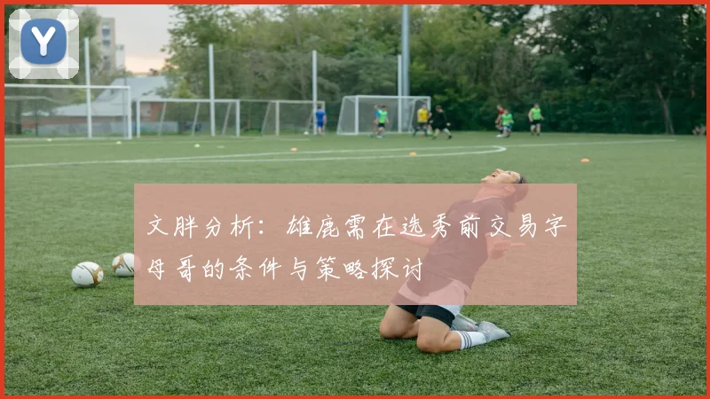 文胖分析：雄鹿需在选秀前交易字母哥的条件与策略探讨