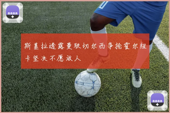 斯基拉透露曼联切尔西争抢霍尔纽卡坚决不愿放人