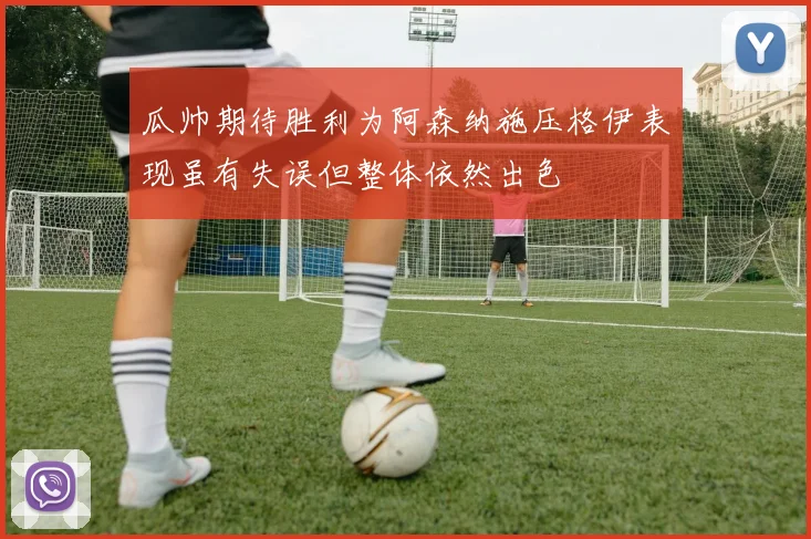 瓜帅期待胜利为阿森纳施压格伊表现虽有失误但整体依然出色