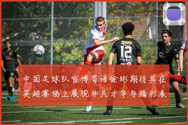中国足球队官博寄语徐彬期待其在英超赛场上展现非凡才华与精彩表现