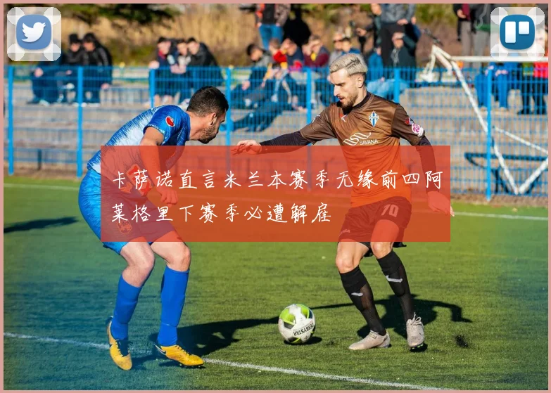 卡萨诺直言米兰本赛季无缘前四阿莱格里下赛季必遭解雇